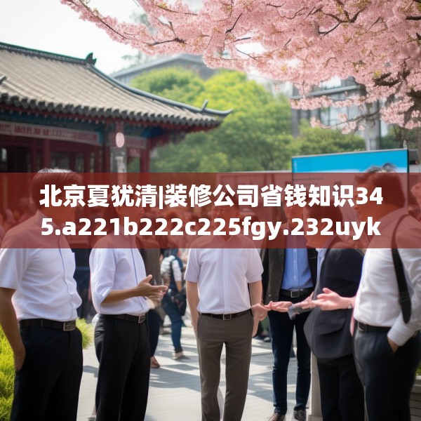 北京夏犹清|装修公司省钱知识345.a221b222c225fgy.232uyk