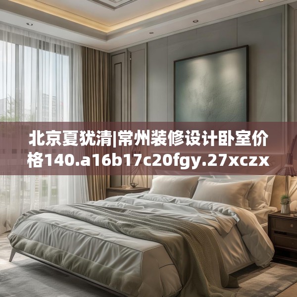 北京夏犹清|常州装修设计卧室价格140.a16b17c20fgy.27xczxv