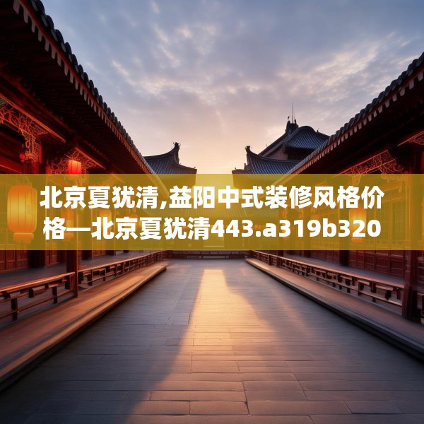 北京夏犹清,益阳中式装修风格价格—北京夏犹清443.a319b320c323fgy.330cvcx