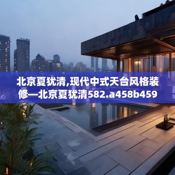北京夏犹清,现代中式天台风格装修—北京夏犹清582.a458b459c462fgy.469dsfds