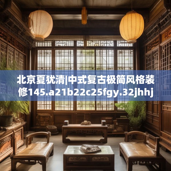 北京夏犹清|中式复古极简风格装修145.a21b22c25fgy.32jhhj
