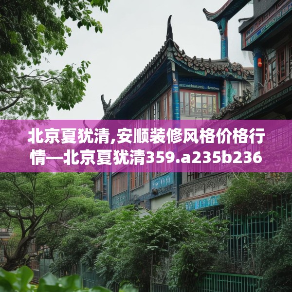 北京夏犹清,安顺装修风格价格行情—北京夏犹清359.a235b236c239fgy.246bnbn