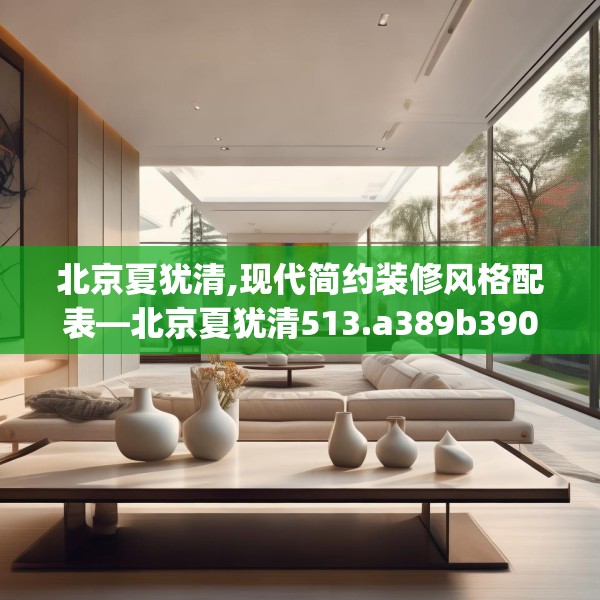 北京夏犹清,现代简约装修风格配表—北京夏犹清513.a389b390c393fgy.400fghfd