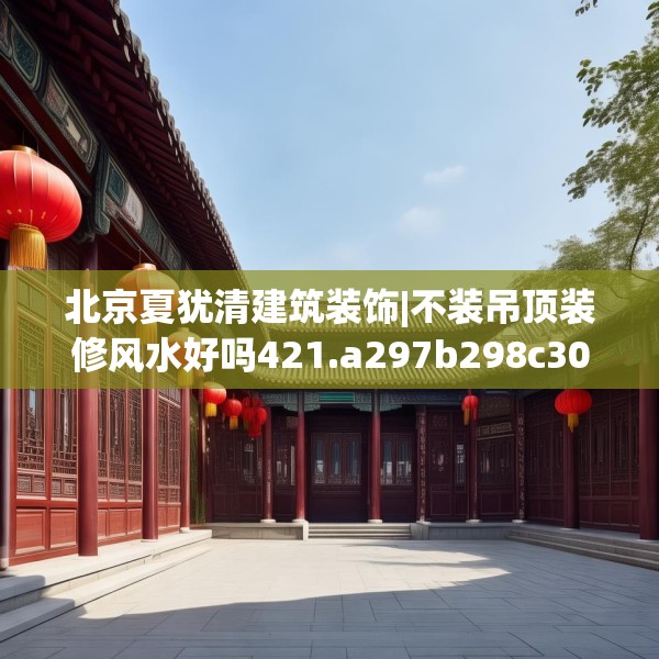 北京夏犹清建筑装饰|不装吊顶装修风水好吗421.a297b298c301fgy.308fdsfds