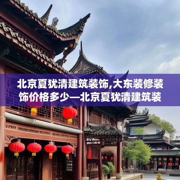北京夏犹清建筑装饰,大东装修装饰价格多少—北京夏犹清建筑装饰347.a223b224c227fgy.234fds