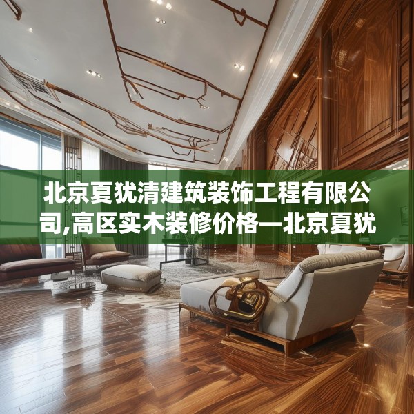 北京夏犹清建筑装饰工程有限公司,高区实木装修价格—北京夏犹清建筑装饰工程有限公司320.a196b197c200fgy.207xczxv