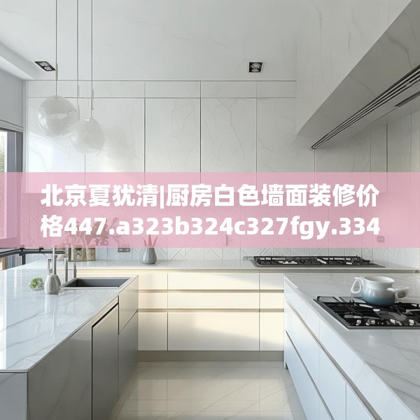 北京夏犹清|厨房白色墙面装修价格447.a323b324c327fgy.334fhsg