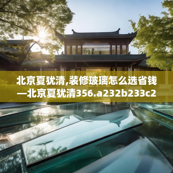 北京夏犹清,装修玻璃怎么选省钱—北京夏犹清356.a232b233c236fgy.243xczxv