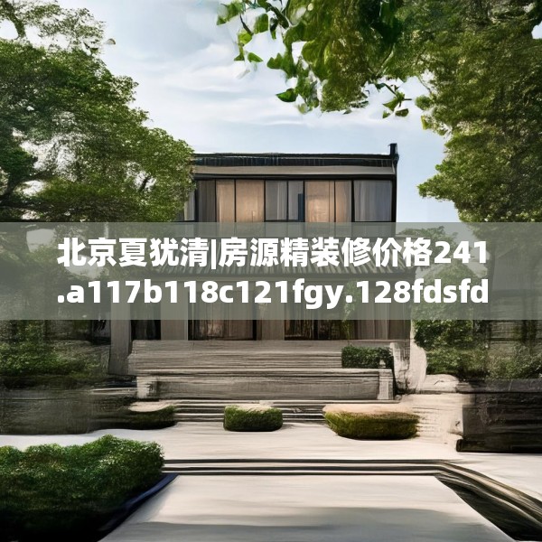 北京夏犹清|房源精装修价格241.a117b118c121fgy.128fdsfds