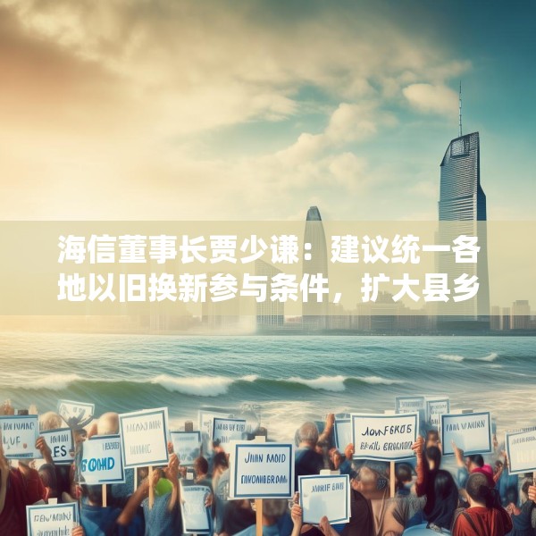 海信董事长贾少谦：建议统一各地以旧换新参与条件，扩大县乡中小商家参与范围