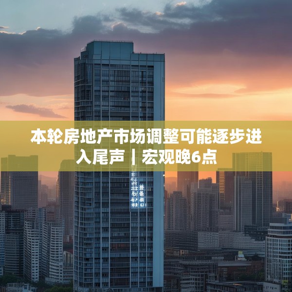 本轮房地产市场调整可能逐步进入尾声｜宏观晚6点