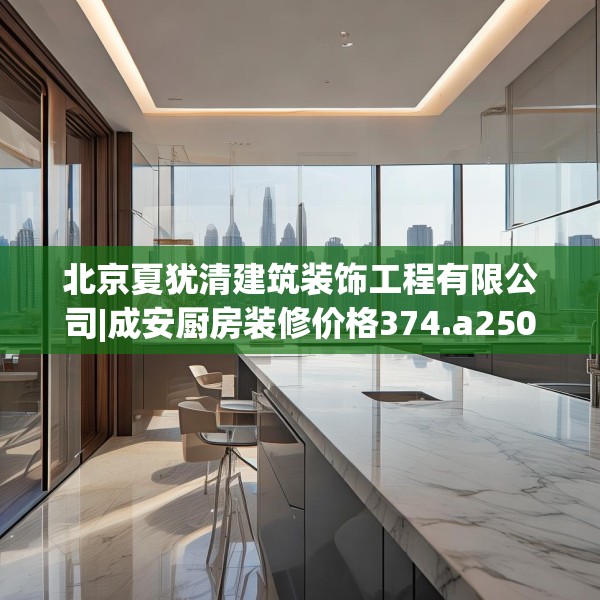 北京夏犹清建筑装饰工程有限公司|成安厨房装修价格374.a250b251c254fgy.261xczxv