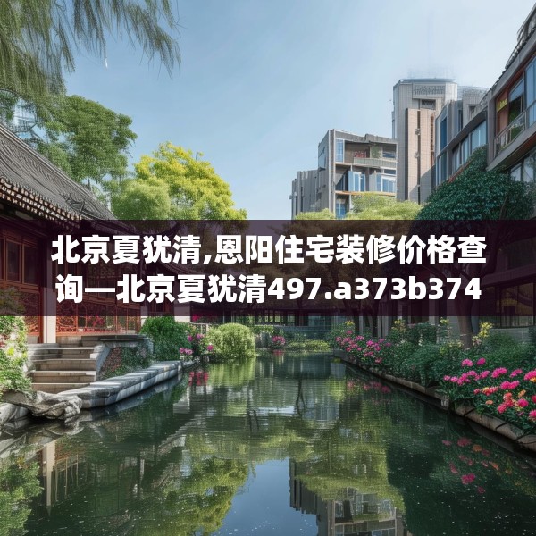 北京夏犹清,恩阳住宅装修价格查询—北京夏犹清497.a373b374c377fgy.384cvcx