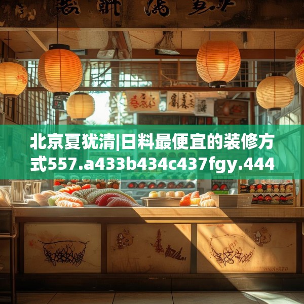 北京夏犹清|日料最便宜的装修方式557.a433b434c437fgy.444bnbn