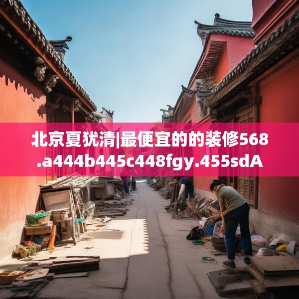 北京夏犹清|最便宜的的装修568.a444b445c448fgy.455sdA