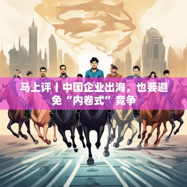 马上评丨中国企业出海，也要避免“内卷式”竞争