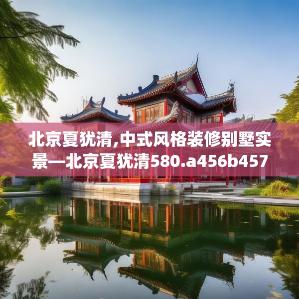 北京夏犹清,中式风格装修别墅实景—北京夏犹清580.a456b457c460fgy.467htyj