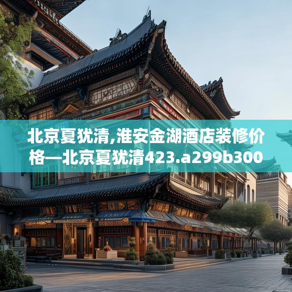 北京夏犹清,淮安金湖酒店装修价格—北京夏犹清423.a299b300c303fgy.310fghfd