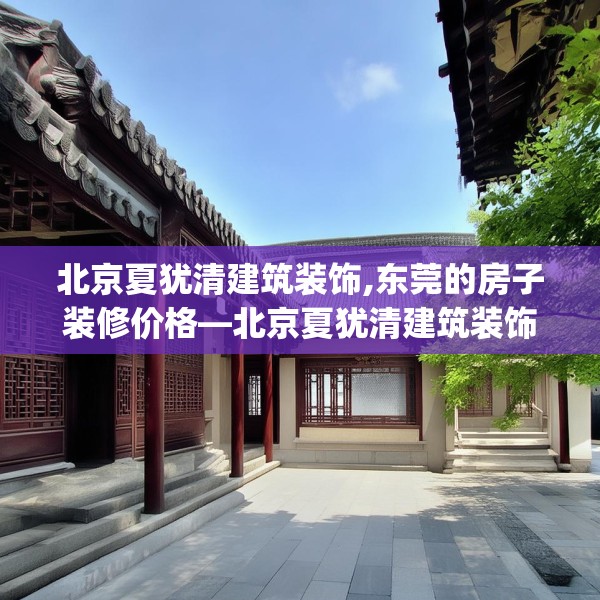北京夏犹清建筑装饰,东莞的房子装修价格—北京夏犹清建筑装饰371.a247b248c251fgy.258cvcx