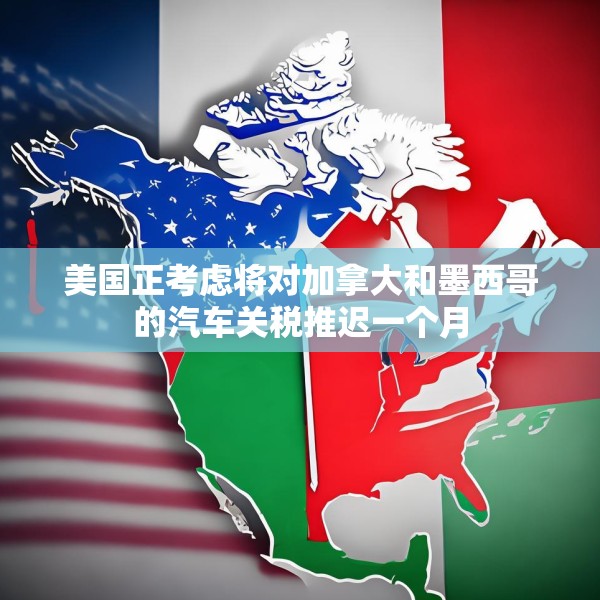 美国正考虑将对加拿大和墨西哥的汽车关税推迟一个月