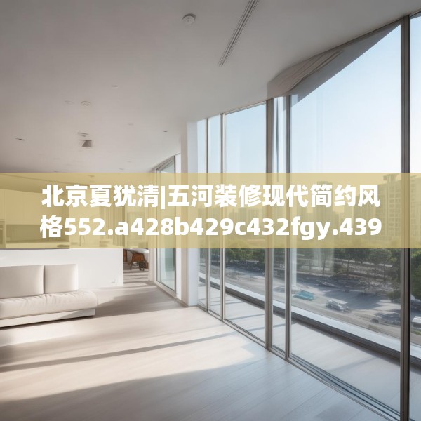 北京夏犹清|五河装修现代简约风格552.a428b429c432fgy.439lkjl
