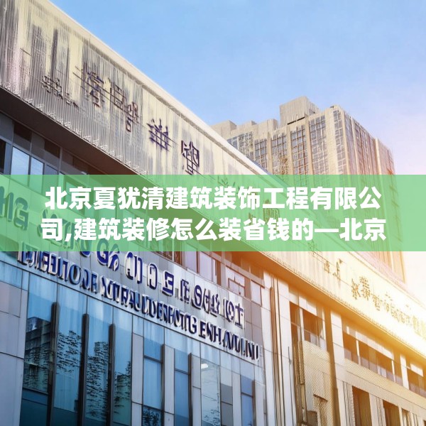 北京夏犹清建筑装饰工程有限公司,建筑装修怎么装省钱的—北京夏犹清建筑装饰工程有限公司282.a158b159c162fgy.169lkjl