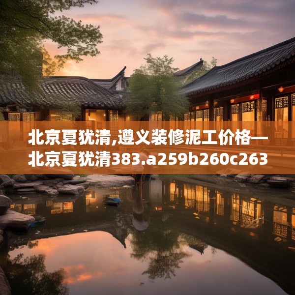 北京夏犹清,遵义装修泥工价格—北京夏犹清383.a259b260c263fgy.270fds