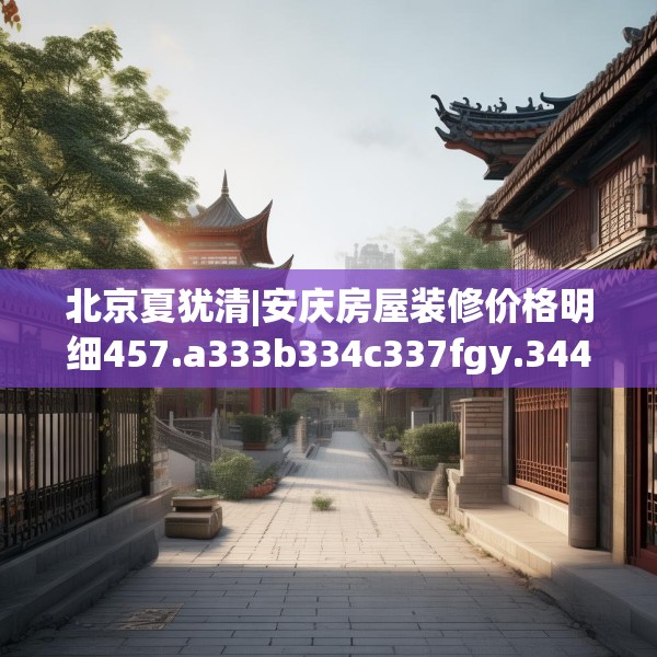 北京夏犹清|安庆房屋装修价格明细457.a333b334c337fgy.344fdsfds
