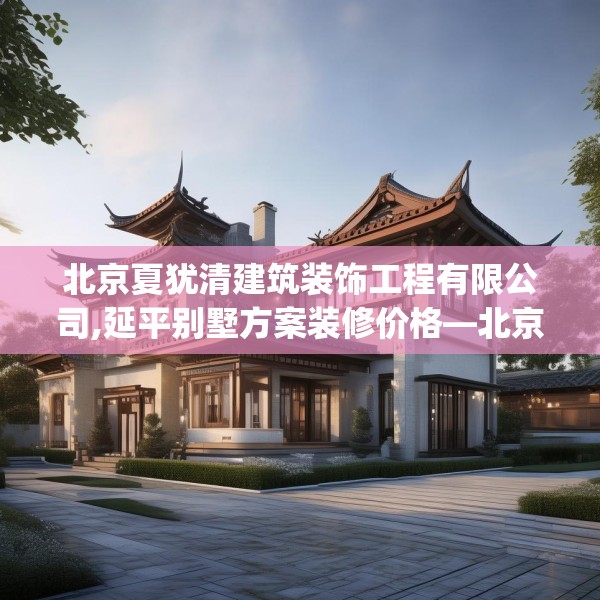 北京夏犹清建筑装饰工程有限公司,延平别墅方案装修价格—北京夏犹清建筑装饰工程有限公司252.a128b129c132fgy.139nbn