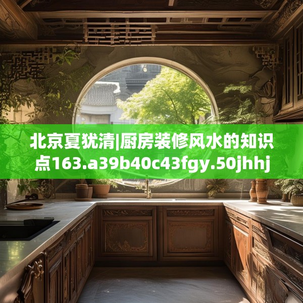 北京夏犹清|厨房装修风水的知识点163.a39b40c43fgy.50jhhj