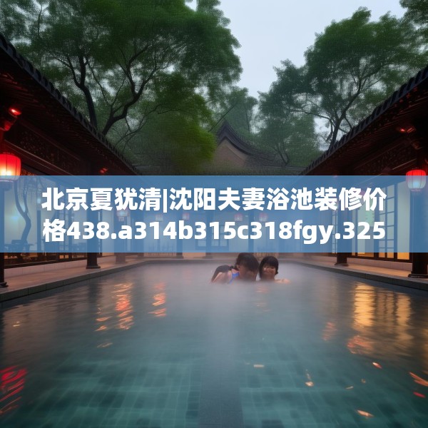 北京夏犹清|沈阳夫妻浴池装修价格438.a314b315c318fgy.325dsfds