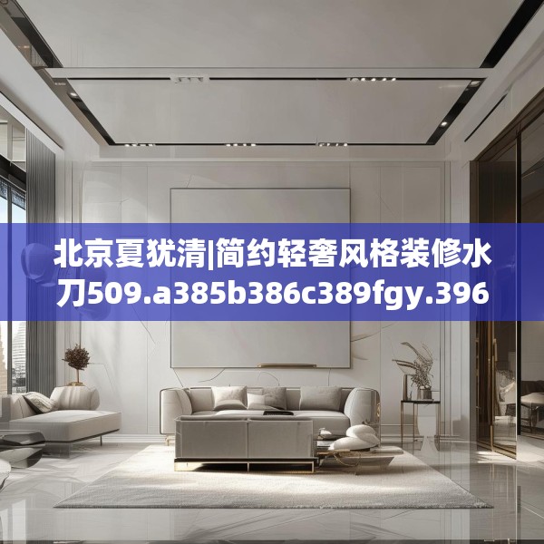 北京夏犹清|简约轻奢风格装修水刀509.a385b386c389fgy.396fds