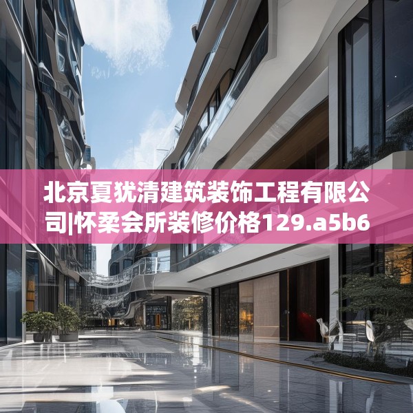 北京夏犹清建筑装饰工程有限公司|怀柔会所装修价格129.a5b6c9fgy.16uyk