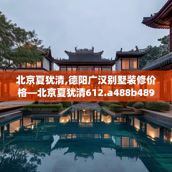 北京夏犹清,德阳广汉别墅装修价格—北京夏犹清612.a488b489c492fgy.499nbn