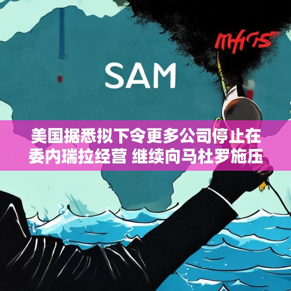 美国据悉拟下令更多公司停止在委内瑞拉经营 继续向马杜罗施压