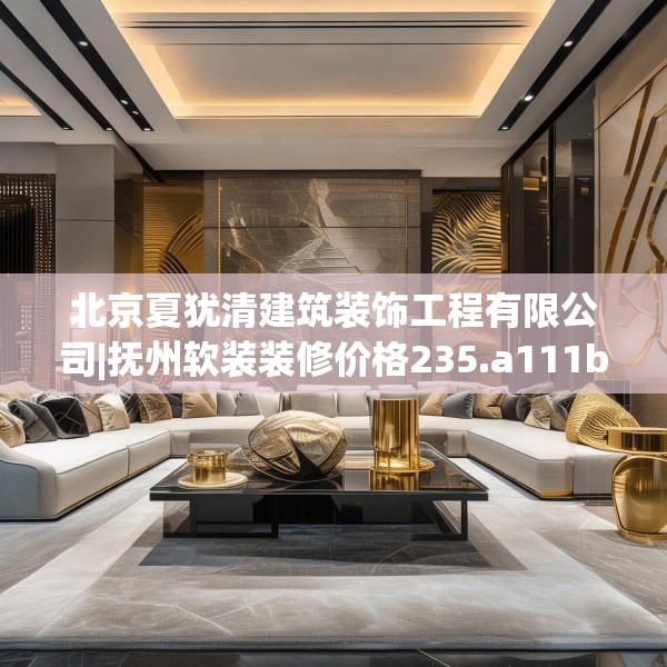 北京夏犹清建筑装饰工程有限公司|抚州软装装修价格235.a111b112c115fgy.122jhhj