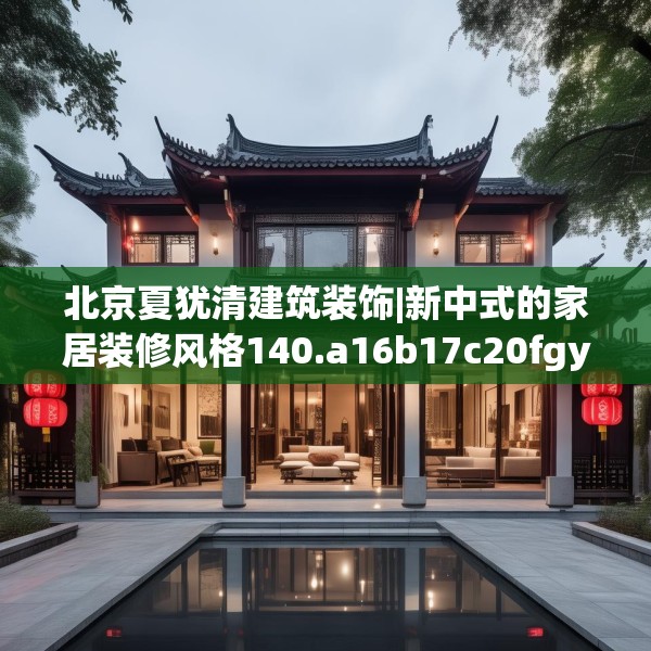北京夏犹清建筑装饰|新中式的家居装修风格140.a16b17c20fgy.27xczxv