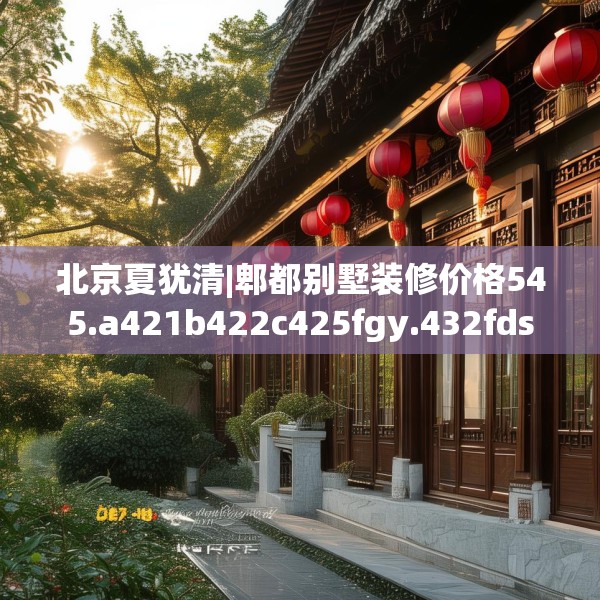 北京夏犹清|郫都别墅装修价格545.a421b422c425fgy.432fds