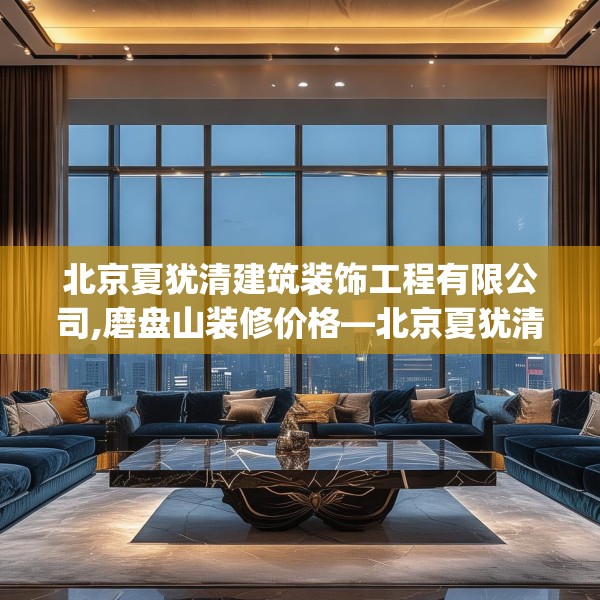 北京夏犹清建筑装饰工程有限公司,磨盘山装修价格—北京夏犹清建筑装饰工程有限公司596.a472b473c476fgy.48376658