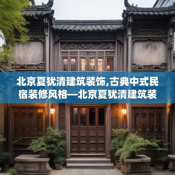 北京夏犹清建筑装饰,古典中式民宿装修风格—北京夏犹清建筑装饰515.a391b392c395fgy.402cvcx