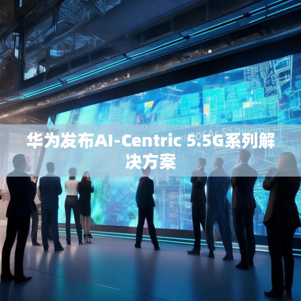 华为发布AI-Centric 5.5G系列解决方案