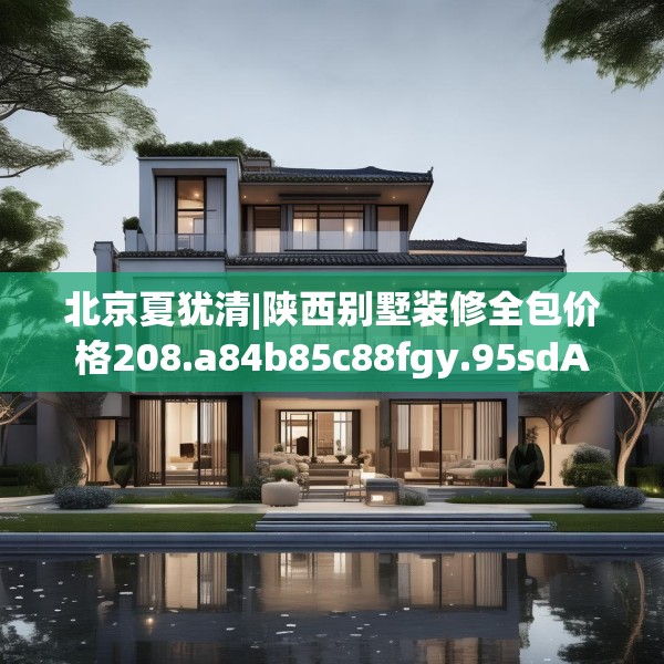 北京夏犹清|陕西别墅装修全包价格208.a84b85c88fgy.95sdA