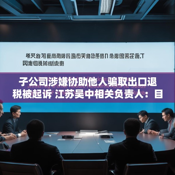 子公司涉嫌协助他人骗取出口退税被起诉 江苏吴中相关负责人：目前无更多信息