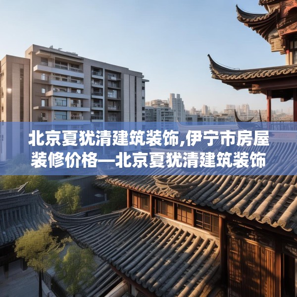 北京夏犹清建筑装饰,伊宁市房屋装修价格—北京夏犹清建筑装饰345.a221b222c225fgy.232uyk