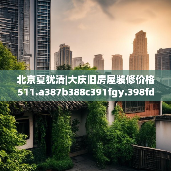 北京夏犹清|大庆旧房屋装修价格511.a387b388c391fgy.398fdsfds