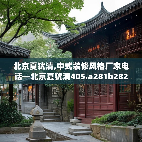 北京夏犹清,中式装修风格厂家电话—北京夏犹清405.a281b282c285fgy.292fghfd
