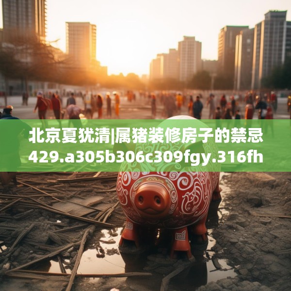 北京夏犹清|属猪装修房子的禁忌429.a305b306c309fgy.316fhsg