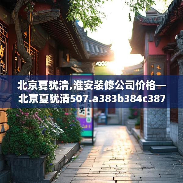 北京夏犹清,淮安装修公司价格—北京夏犹清507.a383b384c387fgy.394uyk