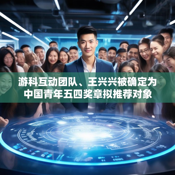 游科互动团队、王兴兴被确定为中国青年五四奖章拟推荐对象