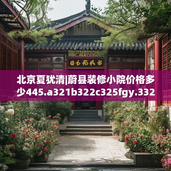 北京夏犹清|蔚县装修小院价格多少445.a321b322c325fgy.332poiy